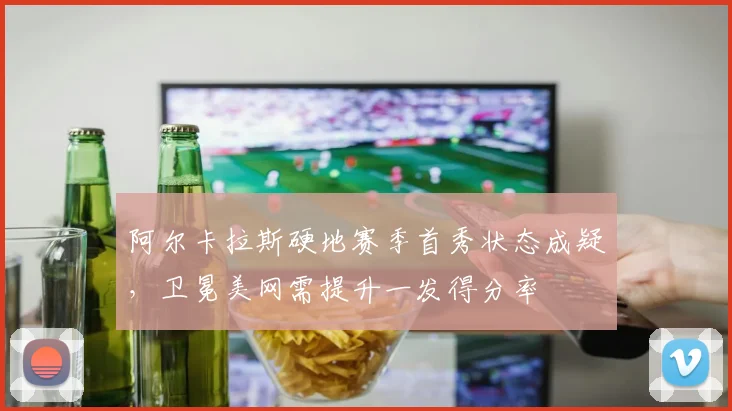 阿尔卡拉斯硬地赛季首秀状态成疑,卫冕美网需提升一发得分率