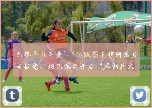 巴黎圣日耳曼1.8亿欧签下穆阿尼后坐板凳,姆巴佩离开后“雇佣兵文化”遭质疑