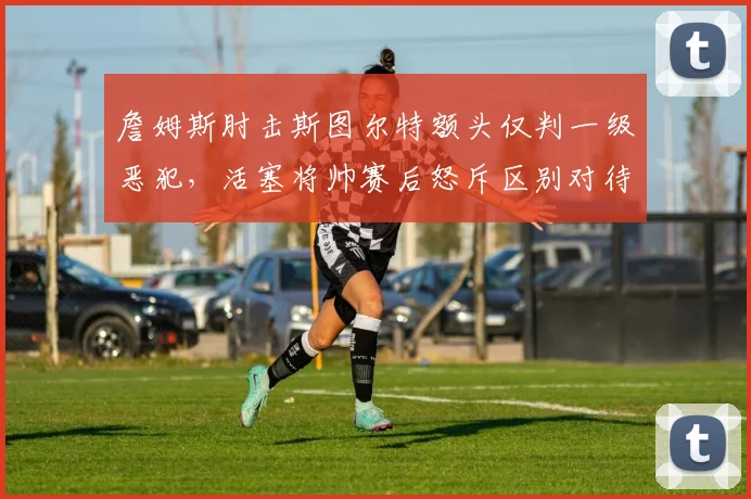 詹姆斯肘击斯图尔特额头仅判一级恶犯,活塞将帅赛后怒斥区别对待