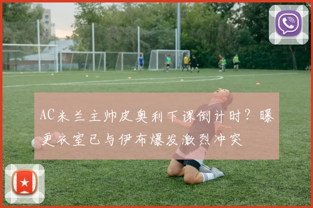AC米兰主帅皮奥利下课倒计时？曝更衣室已与伊布爆发激烈冲突