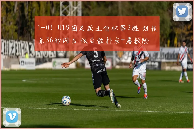 1-0！U19国足获土伦杯第2胜 刘佳乐36秒闪击 依合散扑点+屡救险