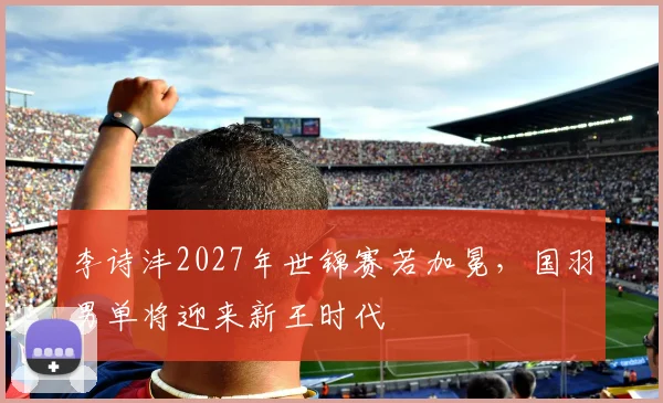 李诗沣2027年世锦赛若加冕,国羽男单将迎来新王时代
