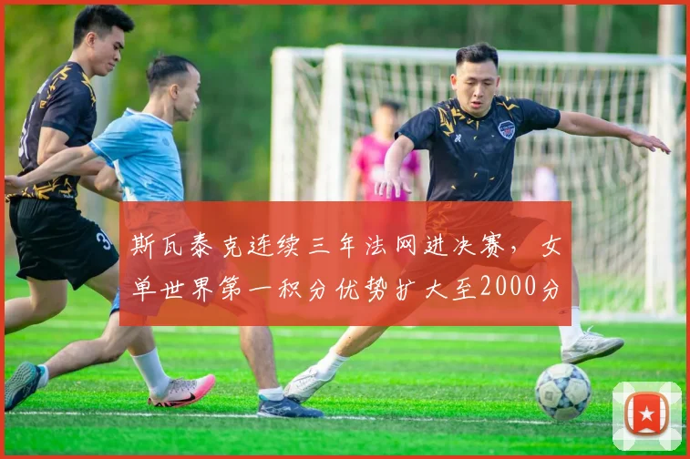 斯瓦泰克连续三年法网进决赛，女单世界第一积分优势扩大至2000分
