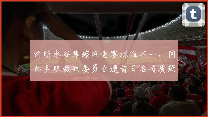 许昕水谷隼擦网重赛标准不一,国际乒联裁判委员会遭昔日名将质疑