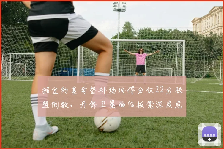 掘金约基奇替补场均得分仅22分联盟倒数，丹佛卫冕面临板凳深度危机