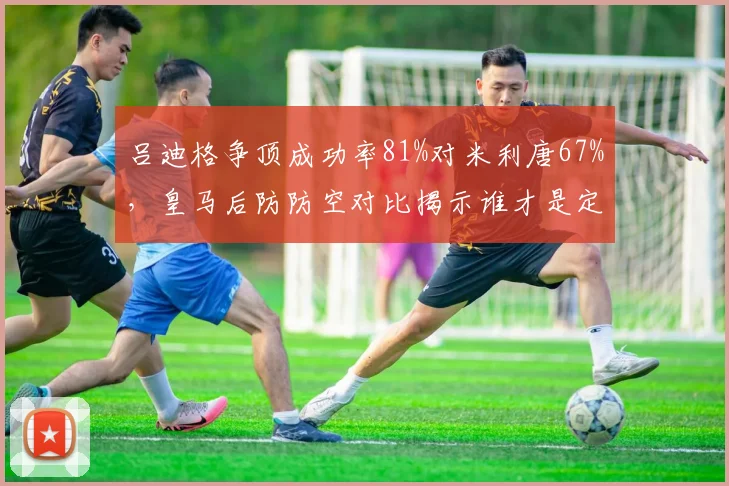 吕迪格争顶成功率81%对米利唐67%,皇马后防防空对比揭示谁才是定海神针