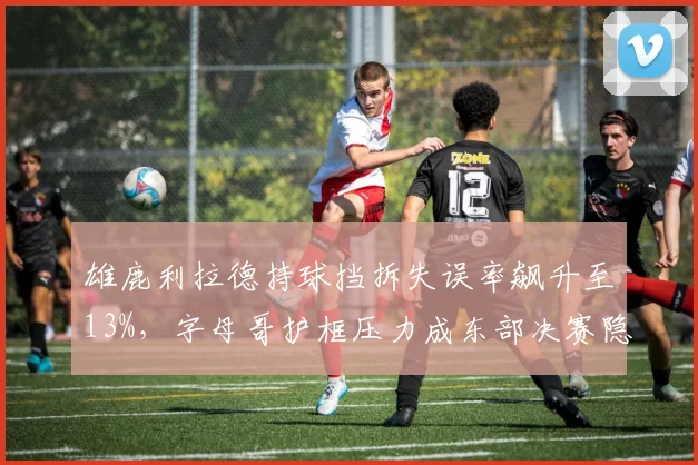雄鹿利拉德持球挡拆失误率飙升至13%,字母哥护框压力成东部决赛隐患