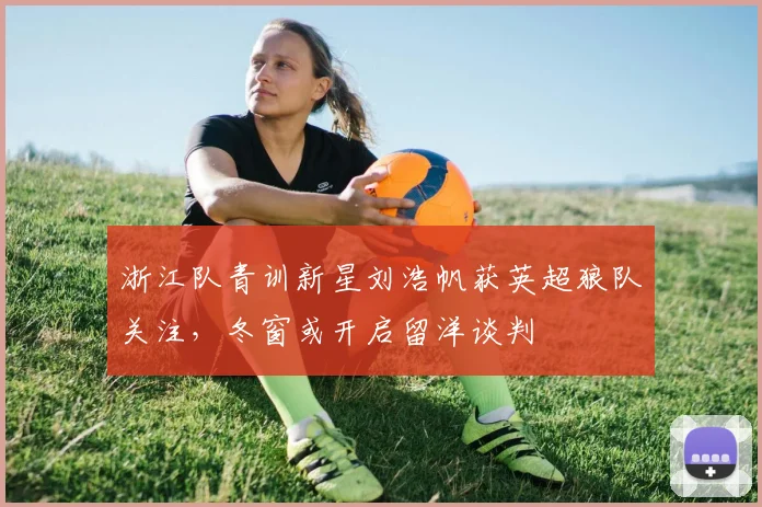 浙江队青训新星刘浩帆获英超狼队关注，冬窗或开启留洋谈判
