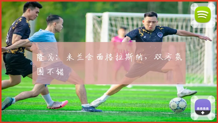 隆戈：米兰会面格拉斯纳，双方氛围不错